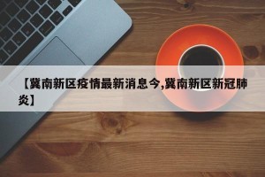 【冀南新区疫情最新消息今,冀南新区新冠肺炎】