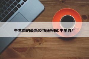 牛羊肉的最新疫情通报图:牛羊肉厂