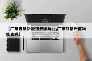 【广东省最新疫情去哪玩儿,广东疫情严重吗能去吗】