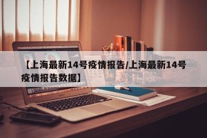 【上海最新14号疫情报告/上海最新14号疫情报告数据】
