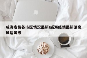 威海疫情各市区情况最新/威海疫情最新消息风险等级