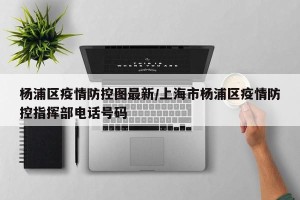 杨浦区疫情防控图最新/上海市杨浦区疫情防控指挥部电话号码