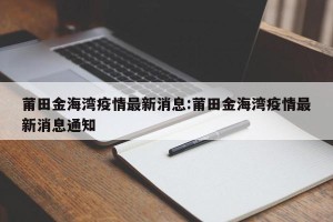 莆田金海湾疫情最新消息:莆田金海湾疫情最新消息通知
