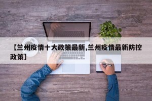【兰州疫情十大政策最新,兰州疫情最新防控政策】