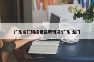 广东龙门镇疫情最新情况/广东 龙门