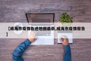 【威海市疫情轨迹地图最新,威海市疫情报告】