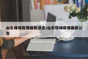 山东雍城疫情最新消息/山东郓城疫情最新公告