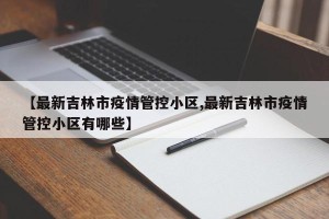 【最新吉林市疫情管控小区,最新吉林市疫情管控小区有哪些】