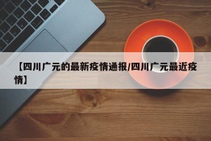 【四川广元的最新疫情通报/四川广元最近疫情】