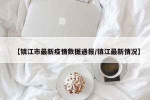 【镇江市最新疫情数据通报/镇江最新情况】