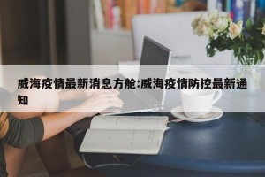 威海疫情最新消息方舱:威海疫情防控最新通知